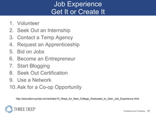 Job Experience Get It or Create It Volunteer Seek Out an Internship Contact a Temp Agency Request an Apprenticeship Bid on Jobs Become an Entrepreneur Start Blogging Seek Out Certification Use a Network Ask for a Co-op Opportunity http://education-portal.com/articles/10_Ways_for_New_College_Graduates_to_Gain_Job_Experience.html 
