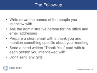 The Follow-up Write down the names of the people you interview with Ask the administrative person for the office and email addresses Prepare a short email with a thank you and mention something specific about your meeting Send a hand written “Thank You” card with to each person you interviewed with Don’t send any gifts 