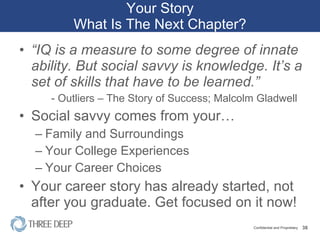 Your Story What Is The Next Chapter? “ IQ is a measure to some degree of innate ability. But social savvy is knowledge. It’s a set of skills that have to be learned.” - Outliers – The Story of Success; Malcolm Gladwell Social savvy comes from your… Family and Surroundings Your College Experiences Your Career Choices Your career story has already started, not after you graduate. Get focused on it now! 