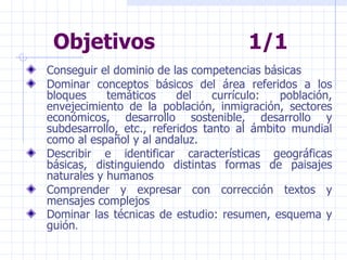 Objetivos  1/1 Conseguir el dominio de las competencias básicas Dominar conceptos básicos del área referidos a los bloques temáticos del currículo: población, envejecimiento de la población, inmigración, sectores económicos, desarrollo sostenible, desarrollo y subdesarrollo, etc., referidos tanto al ámbito mundial como al español y al andaluz. Describir e identificar características geográficas básicas, distinguiendo distintas formas de paisajes naturales y humanos Comprender y expresar con corrección textos y mensajes complejos Dominar las técnicas de estudio: resumen, esquema y guión . 