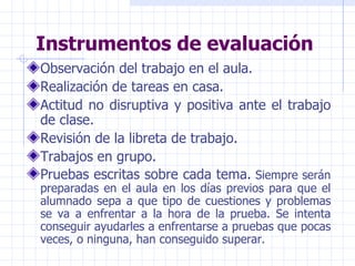 Instrumentos de evaluación Observación del trabajo en el aula. Realización de tareas en casa. Actitud no disruptiva y positiva ante el trabajo de clase. Revisión de la libreta de trabajo. Trabajos en grupo. Pruebas escritas sobre cada tema.  Siempre serán preparadas en el aula en los días previos para que el alumnado sepa a que tipo de cuestiones y problemas se va a enfrentar a la hora de la prueba. Se intenta conseguir ayudarles a enfrentarse a pruebas que pocas veces, o ninguna, han conseguido superar. 