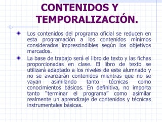 CONTENIDOS Y TEMPORALIZACIÓN. Los contenidos del programa oficial se reducen en esta programación a los contenidos mínimos considerados imprescindibles según los objetivos marcados. La base de trabajo será el libro de texto y las fichas proporcionadas en clase. El libro de texto se utilizará adaptado a los niveles de este alumnado y no se avanzarán contenidos mientras que no se vayan asimilando tanto técnicas como conocimientos básicos. En definitiva, no importa tanto “terminar el programa” como asimilar realmente un aprendizaje de contenidos y técnicas instrumentales básicas. 