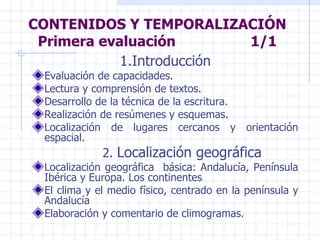 CONTENIDOS Y TEMPORALIZACIÓN Primera evaluación  1/1 1.Introducción Evaluación de capacidades. Lectura y comprensión de textos. Desarrollo de la técnica de la escritura. Realización de resúmenes y esquemas. Localización de lugares cercanos y orientación espacial. 2.  Localización geográfica Localización geográfica  básica: Andalucía, Península Ibérica y Europa. Los continentes El clima y el medio físico, centrado en la península y Andalucía Elaboración y comentario de climogramas. 