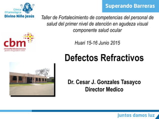 Defectos Refractivos
Dr. Cesar J. Gonzales Tasayco
Director Medico
Taller de Fortalecimiento de competencias del personal de
salud del primer nivel de atención en agudeza visual
componente salud ocular
Huari 15-16 Junio 2015
 