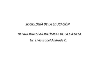 SOCIOLOGÍA DE LA EDUCACIÓN

DEFINICIONES SOCIOLÓGICAS DE LA ESCUELA
       Lic. Livia Isabel Andrade Q.
 