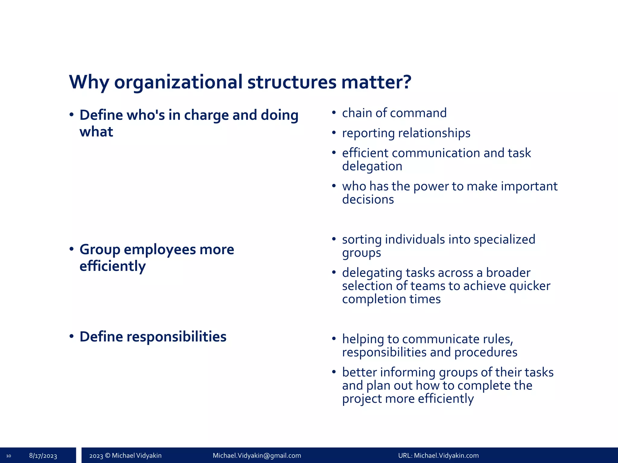2023 © Michael Vidyakin Michael.Vidyakin@gmail.com URL: Michael.Vidyakin.com
Why organizational structures matter?
10 8/17/2023
• Define who's in charge and doing
what
• Group employees more
efficiently
• Define responsibilities
• chain of command
• reporting relationships
• efficient communication and task
delegation
• who has the power to make important
decisions
• sorting individuals into specialized
groups
• delegating tasks across a broader
selection of teams to achieve quicker
completion times
• helping to communicate rules,
responsibilities and procedures
• better informing groups of their tasks
and plan out how to complete the
project more efficiently
 