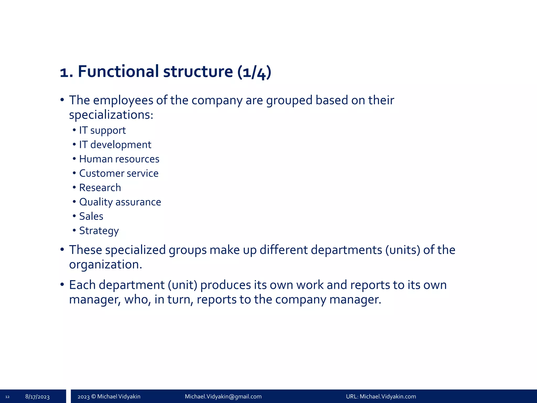 2023 © Michael Vidyakin Michael.Vidyakin@gmail.com URL: Michael.Vidyakin.com
1. Functional structure (1/4)
• The employees of the company are grouped based on their
specializations:
• IT support
• IT development
• Human resources
• Customer service
• Research
• Quality assurance
• Sales
• Strategy
• These specialized groups make up different departments (units) of the
organization.
• Each department (unit) produces its own work and reports to its own
manager, who, in turn, reports to the company manager.
12 8/17/2023
 