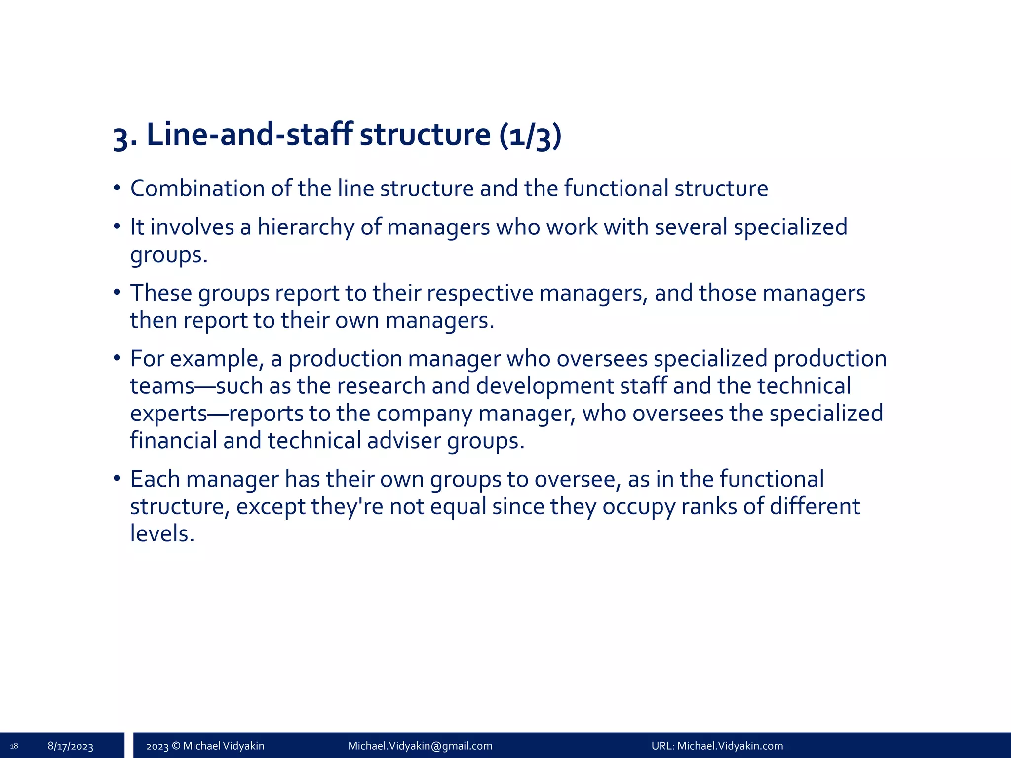 2023 © Michael Vidyakin Michael.Vidyakin@gmail.com URL: Michael.Vidyakin.com
3. Line-and-staff structure (1/3)
• Combination of the line structure and the functional structure
• It involves a hierarchy of managers who work with several specialized
groups.
• These groups report to their respective managers, and those managers
then report to their own managers.
• For example, a production manager who oversees specialized production
teams—such as the research and development staff and the technical
experts—reports to the company manager, who oversees the specialized
financial and technical adviser groups.
• Each manager has their own groups to oversee, as in the functional
structure, except they're not equal since they occupy ranks of different
levels.
18 8/17/2023
 