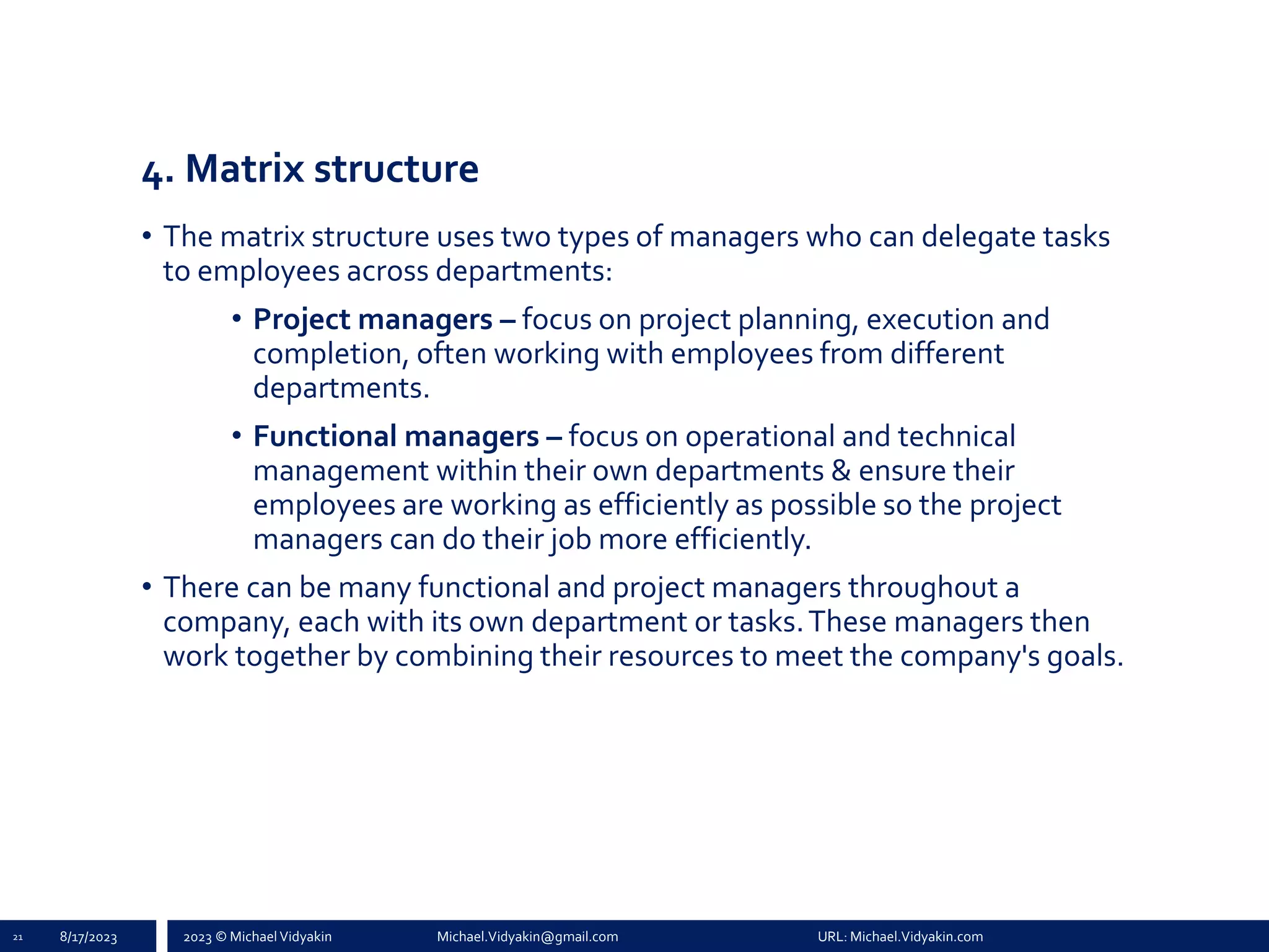 2023 © Michael Vidyakin Michael.Vidyakin@gmail.com URL: Michael.Vidyakin.com
4. Matrix structure
• The matrix structure uses two types of managers who can delegate tasks
to employees across departments:
• Project managers – focus on project planning, execution and
completion, often working with employees from different
departments.
• Functional managers – focus on operational and technical
management within their own departments & ensure their
employees are working as efficiently as possible so the project
managers can do their job more efficiently.
• There can be many functional and project managers throughout a
company, each with its own department or tasks.These managers then
work together by combining their resources to meet the company's goals.
21 8/17/2023
 