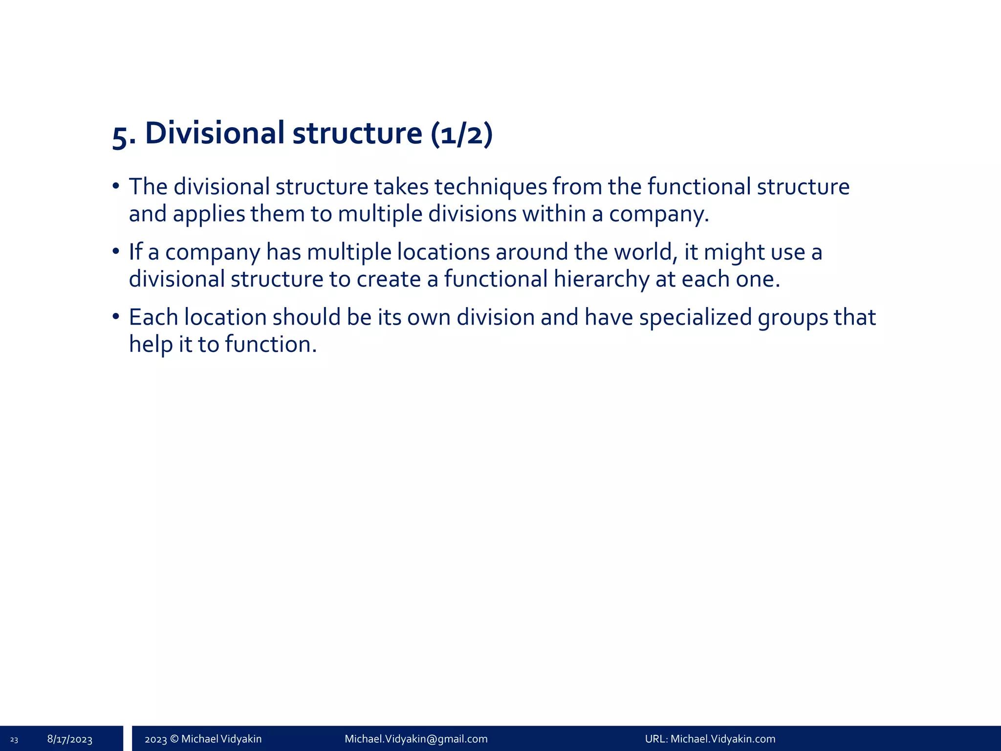 2023 © Michael Vidyakin Michael.Vidyakin@gmail.com URL: Michael.Vidyakin.com
5. Divisional structure (1/2)
• The divisional structure takes techniques from the functional structure
and applies them to multiple divisions within a company.
• If a company has multiple locations around the world, it might use a
divisional structure to create a functional hierarchy at each one.
• Each location should be its own division and have specialized groups that
help it to function.
23 8/17/2023
 