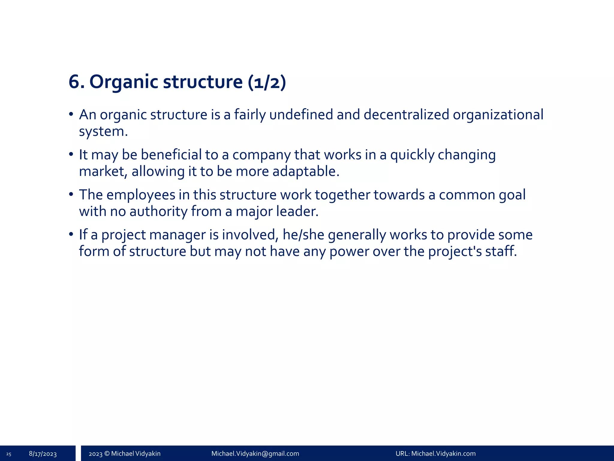 2023 © Michael Vidyakin Michael.Vidyakin@gmail.com URL: Michael.Vidyakin.com
6. Organic structure (1/2)
• An organic structure is a fairly undefined and decentralized organizational
system.
• It may be beneficial to a company that works in a quickly changing
market, allowing it to be more adaptable.
• The employees in this structure work together towards a common goal
with no authority from a major leader.
• If a project manager is involved, he/she generally works to provide some
form of structure but may not have any power over the project's staff.
25 8/17/2023
 