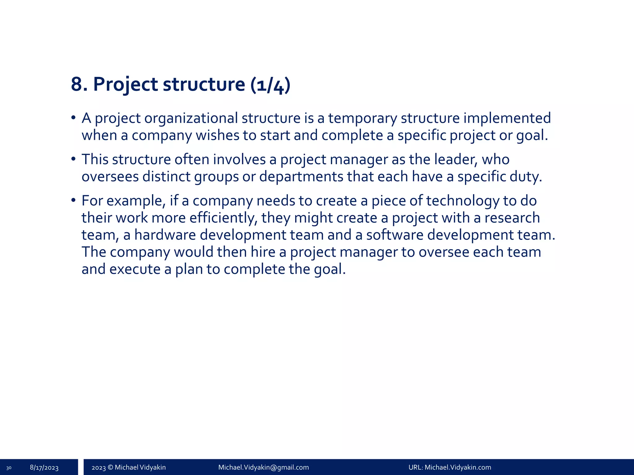2023 © Michael Vidyakin Michael.Vidyakin@gmail.com URL: Michael.Vidyakin.com
8. Project structure (1/4)
• A project organizational structure is a temporary structure implemented
when a company wishes to start and complete a specific project or goal.
• This structure often involves a project manager as the leader, who
oversees distinct groups or departments that each have a specific duty.
• For example, if a company needs to create a piece of technology to do
their work more efficiently, they might create a project with a research
team, a hardware development team and a software development team.
The company would then hire a project manager to oversee each team
and execute a plan to complete the goal.
30 8/17/2023
 