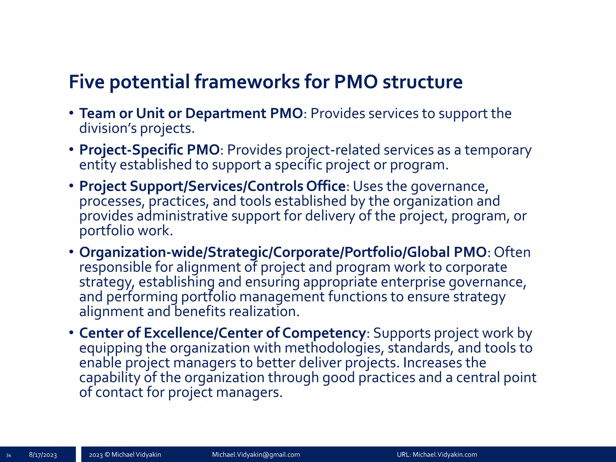 2023 © Michael Vidyakin Michael.Vidyakin@gmail.com URL: Michael.Vidyakin.com
Five potential frameworks for PMO structure
• Team or Unit or Department PMO: Provides services to support the
division’s projects.
• Project-Specific PMO: Provides project-related services as a temporary
entity established to support a specific project or program.
• Project Support/Services/Controls Office: Uses the governance,
processes, practices, and tools established by the organization and
provides administrative support for delivery of the project, program, or
portfolio work.
• Organization-wide/Strategic/Corporate/Portfolio/Global PMO: Often
responsible for alignment of project and program work to corporate
strategy, establishing and ensuring appropriate enterprise governance,
and performing portfolio management functions to ensure strategy
alignment and benefits realization.
• Center of Excellence/Center of Competency: Supports project work by
equipping the organization with methodologies, standards, and tools to
enable project managers to better deliver projects. Increases the
capability of the organization through good practices and a central point
of contact for project managers.
34 8/17/2023
 