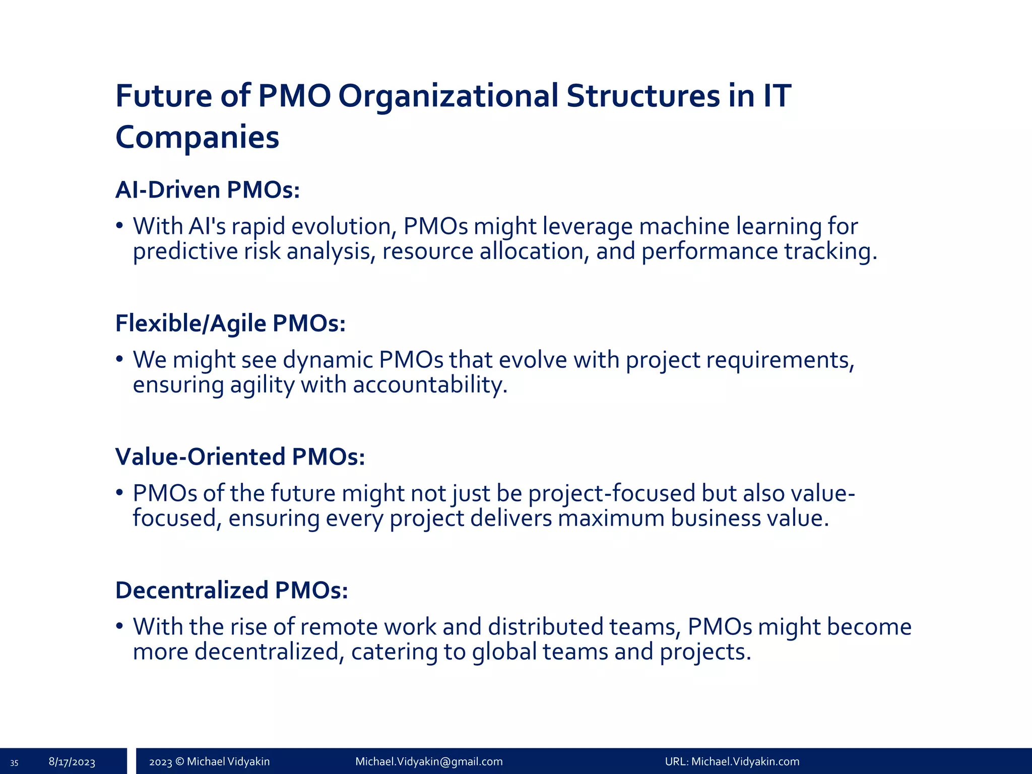 2023 © Michael Vidyakin Michael.Vidyakin@gmail.com URL: Michael.Vidyakin.com
Future of PMO Organizational Structures in IT
Companies
AI-Driven PMOs:
• With AI's rapid evolution, PMOs might leverage machine learning for
predictive risk analysis, resource allocation, and performance tracking.
Flexible/Agile PMOs:
• We might see dynamic PMOs that evolve with project requirements,
ensuring agility with accountability.
Value-Oriented PMOs:
• PMOs of the future might not just be project-focused but also value-
focused, ensuring every project delivers maximum business value.
Decentralized PMOs:
• With the rise of remote work and distributed teams, PMOs might become
more decentralized, catering to global teams and projects.
35 8/17/2023
 