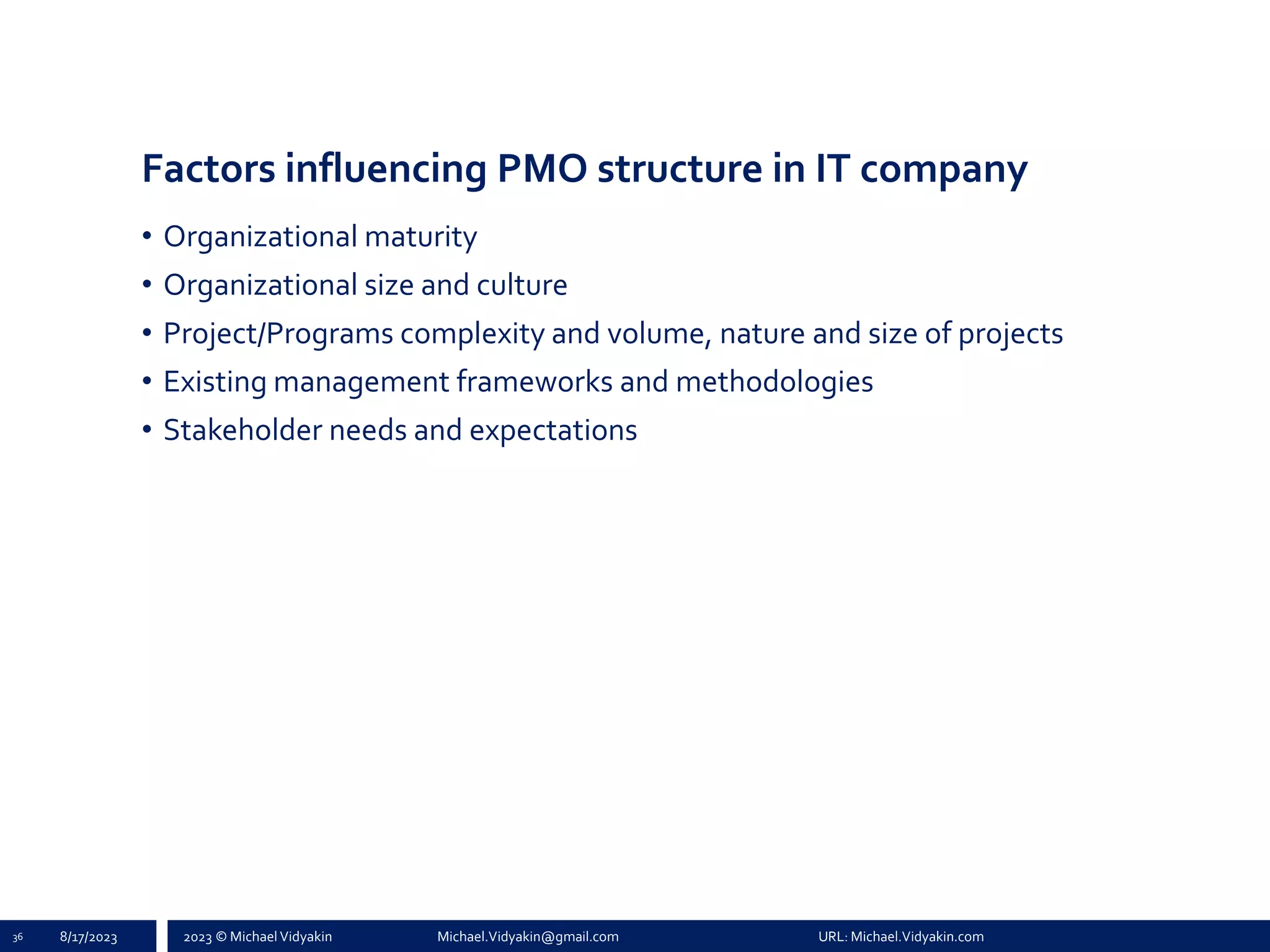 2023 © Michael Vidyakin Michael.Vidyakin@gmail.com URL: Michael.Vidyakin.com
Factors influencing PMO structure in IT company
• Organizational maturity
• Organizational size and culture
• Project/Programs complexity and volume, nature and size of projects
• Existing management frameworks and methodologies
• Stakeholder needs and expectations
36 8/17/2023
 