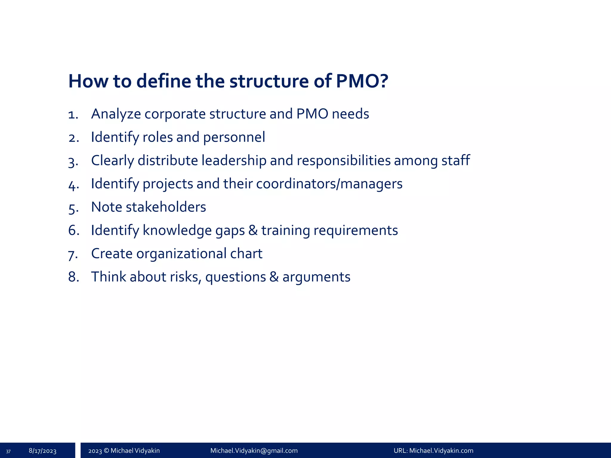 2023 © Michael Vidyakin Michael.Vidyakin@gmail.com URL: Michael.Vidyakin.com
How to define the structure of PMO?
1. Analyze corporate structure and PMO needs
2. Identify roles and personnel
3. Clearly distribute leadership and responsibilities among staff
4. Identify projects and their coordinators/managers
5. Note stakeholders
6. Identify knowledge gaps & training requirements
7. Create organizational chart
8. Think about risks, questions & arguments
37 8/17/2023
 