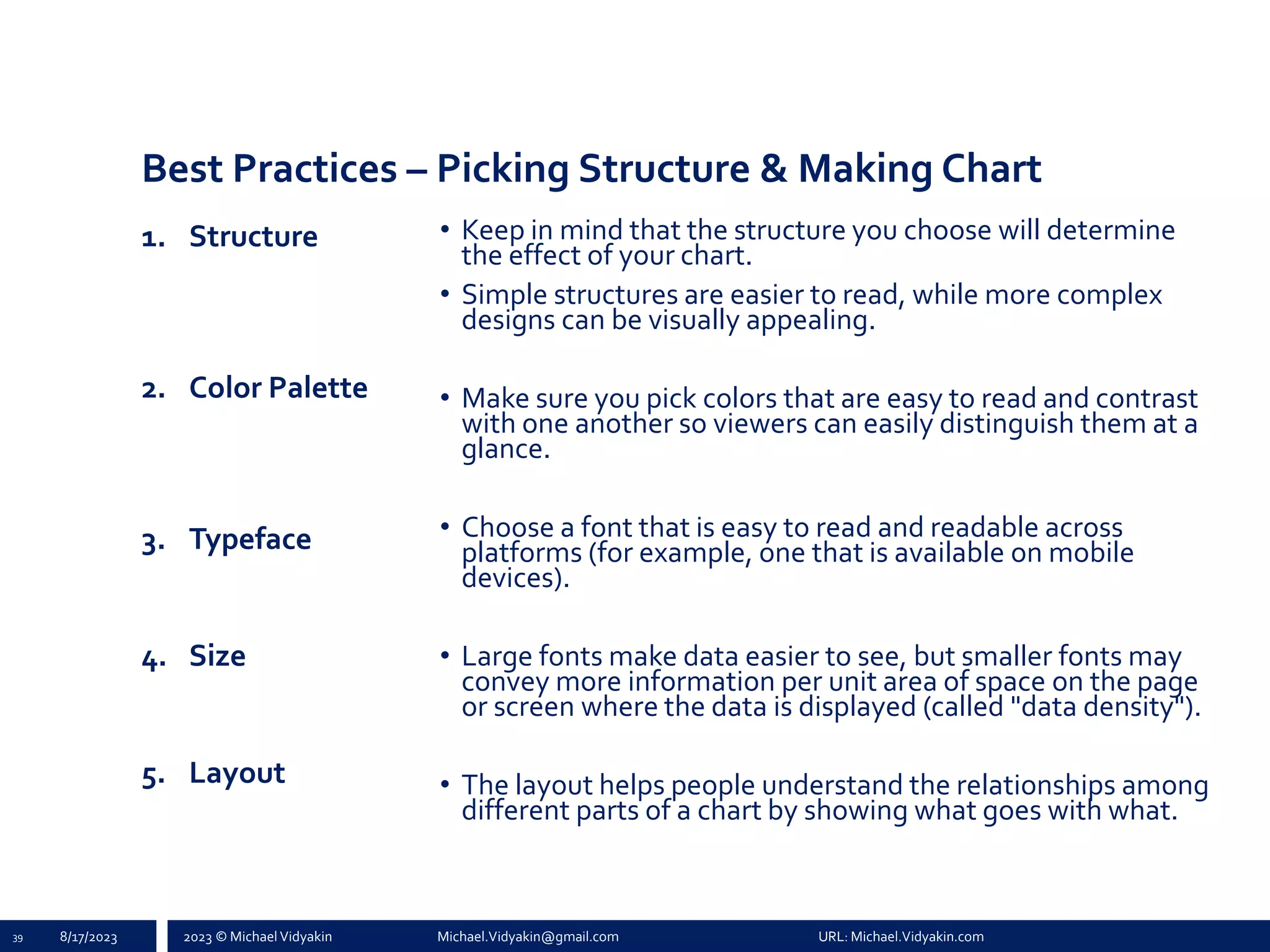 2023 © Michael Vidyakin Michael.Vidyakin@gmail.com URL: Michael.Vidyakin.com
Best Practices – Picking Structure & Making Chart
1. Structure
2. Color Palette
3. Typeface
4. Size
5. Layout
39 8/17/2023
• Keep in mind that the structure you choose will determine
the effect of your chart.
• Simple structures are easier to read, while more complex
designs can be visually appealing.
• Make sure you pick colors that are easy to read and contrast
with one another so viewers can easily distinguish them at a
glance.
• Choose a font that is easy to read and readable across
platforms (for example, one that is available on mobile
devices).
• Large fonts make data easier to see, but smaller fonts may
convey more information per unit area of space on the page
or screen where the data is displayed (called "data density").
• The layout helps people understand the relationships among
different parts of a chart by showing what goes with what.
 