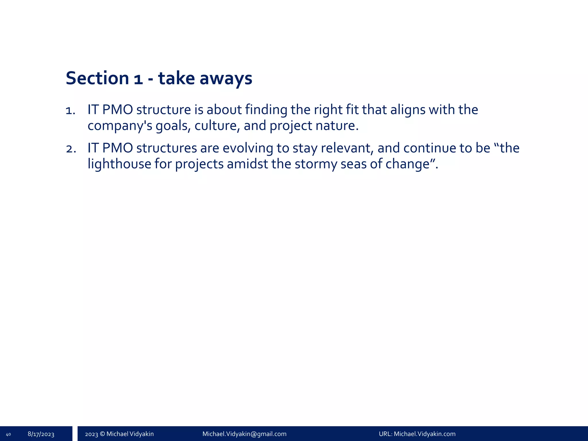 2023 © Michael Vidyakin Michael.Vidyakin@gmail.com URL: Michael.Vidyakin.com
Section 1 - take aways
1. IT PMO structure is about finding the right fit that aligns with the
company's goals, culture, and project nature.
2. IT PMO structures are evolving to stay relevant, and continue to be “the
lighthouse for projects amidst the stormy seas of change”.
40 8/17/2023
 