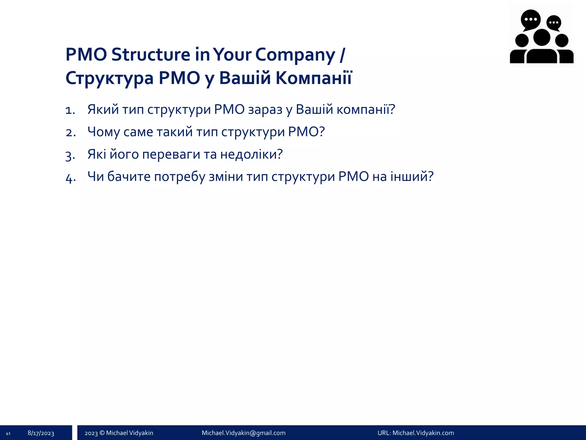2023 © Michael Vidyakin Michael.Vidyakin@gmail.com URL: Michael.Vidyakin.com
PMO Structure inYour Company /
Структура PMO у Вашій Компанії
1. Який тип структури PMO зараз у Вашій компанії?
2. Чому саме такий тип структури PMO?
3. Які його переваги та недоліки?
4. Чи бачите потребу зміни тип структури PMO на інший?
41 8/17/2023
 