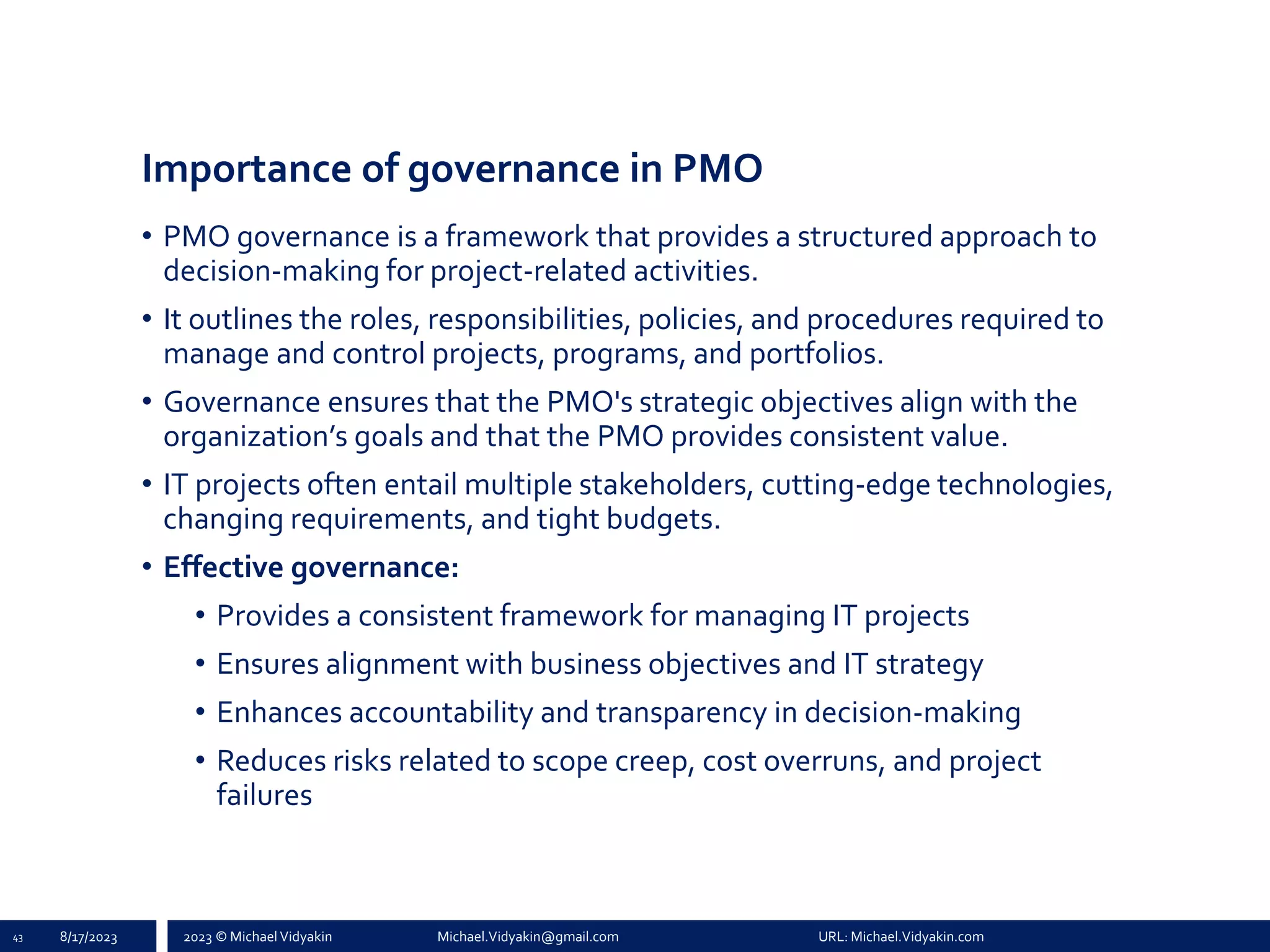 2023 © Michael Vidyakin Michael.Vidyakin@gmail.com URL: Michael.Vidyakin.com
Importance of governance in PMO
• PMO governance is a framework that provides a structured approach to
decision-making for project-related activities.
• It outlines the roles, responsibilities, policies, and procedures required to
manage and control projects, programs, and portfolios.
• Governance ensures that the PMO's strategic objectives align with the
organization’s goals and that the PMO provides consistent value.
• IT projects often entail multiple stakeholders, cutting-edge technologies,
changing requirements, and tight budgets.
• Effective governance:
• Provides a consistent framework for managing IT projects
• Ensures alignment with business objectives and IT strategy
• Enhances accountability and transparency in decision-making
• Reduces risks related to scope creep, cost overruns, and project
failures
43 8/17/2023
 