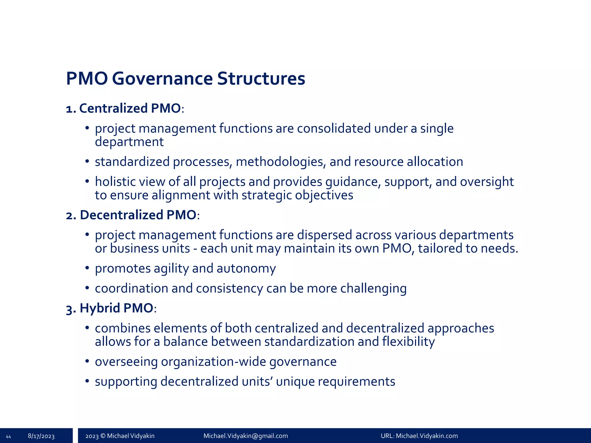 2023 © Michael Vidyakin Michael.Vidyakin@gmail.com URL: Michael.Vidyakin.com
PMO Governance Structures
1. Centralized PMO:
• project management functions are consolidated under a single
department
• standardized processes, methodologies, and resource allocation
• holistic view of all projects and provides guidance, support, and oversight
to ensure alignment with strategic objectives
2. Decentralized PMO:
• project management functions are dispersed across various departments
or business units - each unit may maintain its own PMO, tailored to needs.
• promotes agility and autonomy
• coordination and consistency can be more challenging
3. Hybrid PMO:
• combines elements of both centralized and decentralized approaches
allows for a balance between standardization and flexibility
• overseeing organization-wide governance
• supporting decentralized units’ unique requirements
44 8/17/2023
 