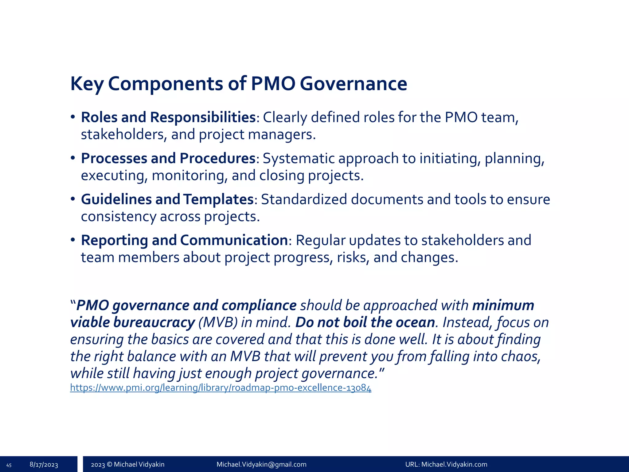 2023 © Michael Vidyakin Michael.Vidyakin@gmail.com URL: Michael.Vidyakin.com
Key Components of PMO Governance
• Roles and Responsibilities: Clearly defined roles for the PMO team,
stakeholders, and project managers.
• Processes and Procedures: Systematic approach to initiating, planning,
executing, monitoring, and closing projects.
• Guidelines andTemplates: Standardized documents and tools to ensure
consistency across projects.
• Reporting and Communication: Regular updates to stakeholders and
team members about project progress, risks, and changes.
“PMO governance and compliance should be approached with minimum
viable bureaucracy (MVB) in mind. Do not boil the ocean. Instead, focus on
ensuring the basics are covered and that this is done well. It is about finding
the right balance with an MVB that will prevent you from falling into chaos,
while still having just enough project governance.”
https://www.pmi.org/learning/library/roadmap-pmo-excellence-13084
45 8/17/2023
 