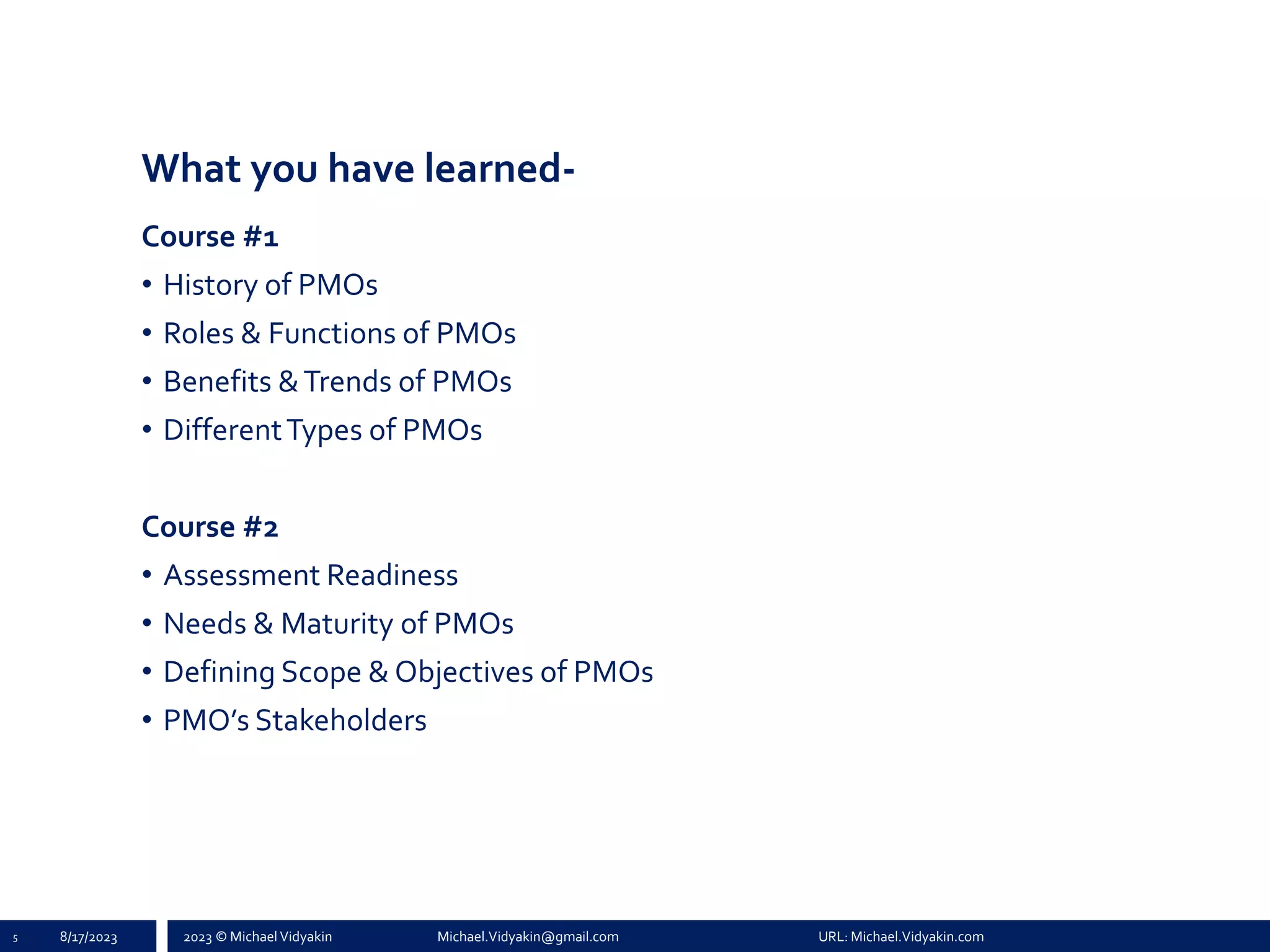 2023 © Michael Vidyakin Michael.Vidyakin@gmail.com URL: Michael.Vidyakin.com
What you have learned-
Course #1
• History of PMOs
• Roles & Functions of PMOs
• Benefits &Trends of PMOs
• DifferentTypes of PMOs
Course #2
• Assessment Readiness
• Needs & Maturity of PMOs
• Defining Scope & Objectives of PMOs
• PMO’s Stakeholders
5 8/17/2023
 