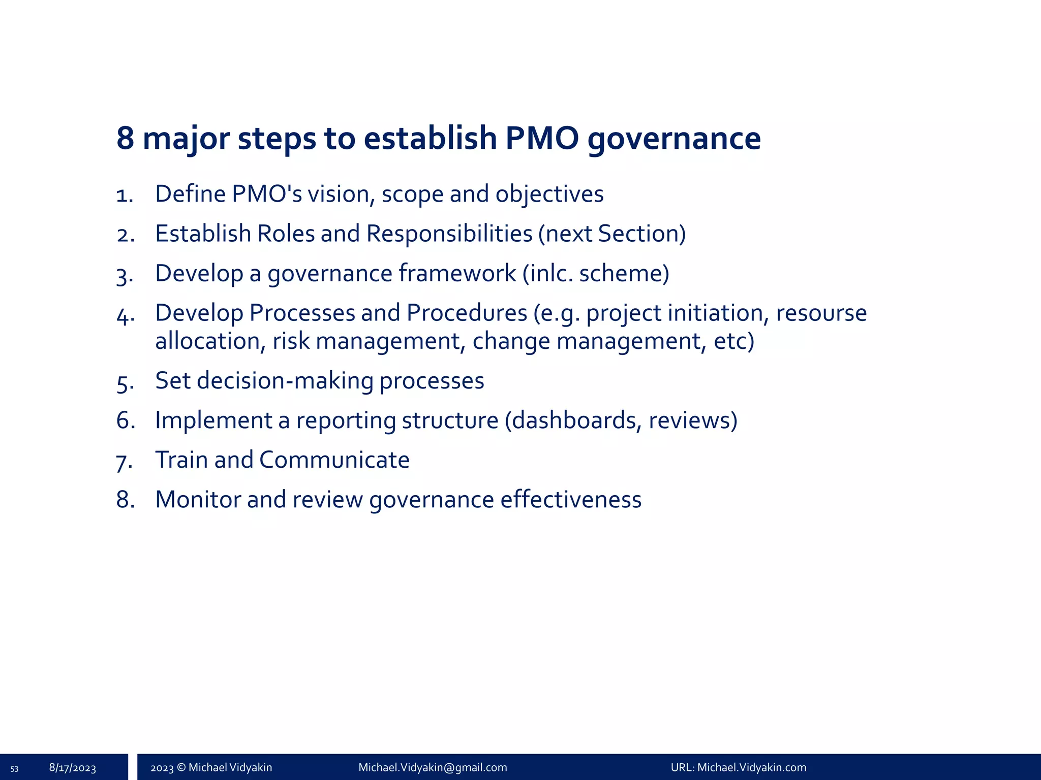 2023 © Michael Vidyakin Michael.Vidyakin@gmail.com URL: Michael.Vidyakin.com
8 major steps to establish PMO governance
1. Define PMO's vision, scope and objectives
2. Establish Roles and Responsibilities (next Section)
3. Develop a governance framework (inlc. scheme)
4. Develop Processes and Procedures (e.g. project initiation, resourse
allocation, risk management, change management, etc)
5. Set decision-making processes
6. Implement a reporting structure (dashboards, reviews)
7. Train and Communicate
8. Monitor and review governance effectiveness
53 8/17/2023
 