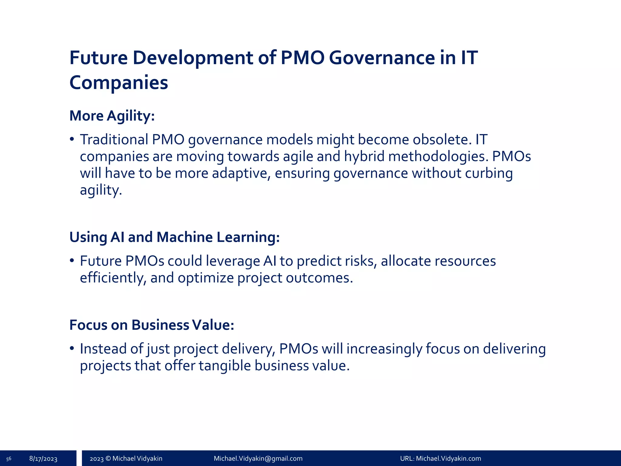 2023 © Michael Vidyakin Michael.Vidyakin@gmail.com URL: Michael.Vidyakin.com
Future Development of PMO Governance in IT
Companies
More Agility:
• Traditional PMO governance models might become obsolete. IT
companies are moving towards agile and hybrid methodologies. PMOs
will have to be more adaptive, ensuring governance without curbing
agility.
Using AI and Machine Learning:
• Future PMOs could leverage AI to predict risks, allocate resources
efficiently, and optimize project outcomes.
Focus on BusinessValue:
• Instead of just project delivery, PMOs will increasingly focus on delivering
projects that offer tangible business value.
56 8/17/2023
 