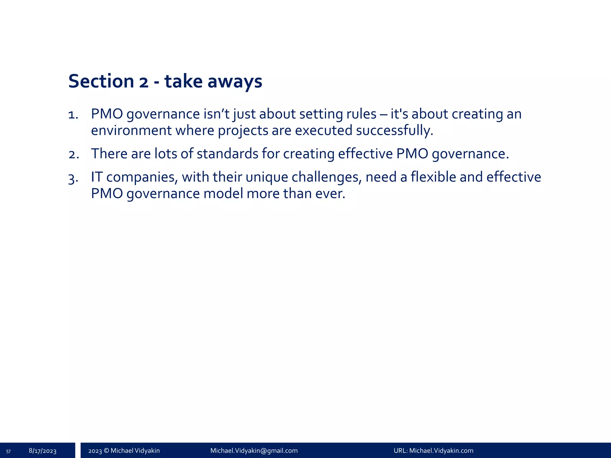 2023 © Michael Vidyakin Michael.Vidyakin@gmail.com URL: Michael.Vidyakin.com
Section 2 - take aways
1. PMO governance isn’t just about setting rules – it's about creating an
environment where projects are executed successfully.
2. There are lots of standards for creating effective PMO governance.
3. IT companies, with their unique challenges, need a flexible and effective
PMO governance model more than ever.
57 8/17/2023
 