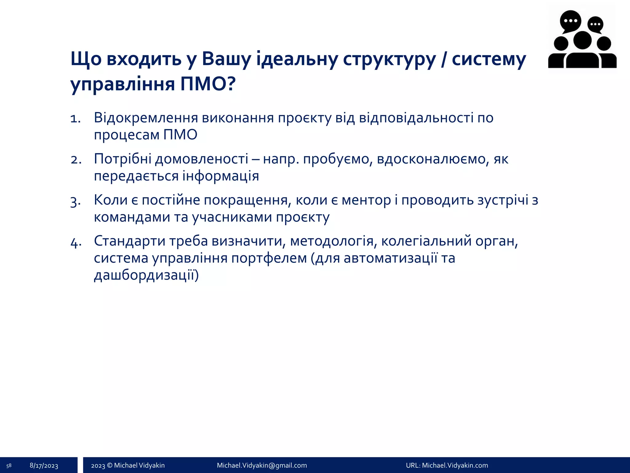 2023 © Michael Vidyakin Michael.Vidyakin@gmail.com URL: Michael.Vidyakin.com
Що входить у Вашу ідеальну структуру / систему
управління ПМО?
58 8/17/2023
1. Відокремлення виконання проєкту від відповідальності по
процесам ПМО
2. Потрібні домовленості – напр. пробуємо, вдосконалюємо, як
передається інформація
3. Коли є постійне покращення, коли є ментор і проводить зустрічі з
командами та учасниками проєкту
4. Стандарти треба визначити, методологія, колегіальний орган,
система управління портфелем (для автоматизації та
дашбордизації)
 