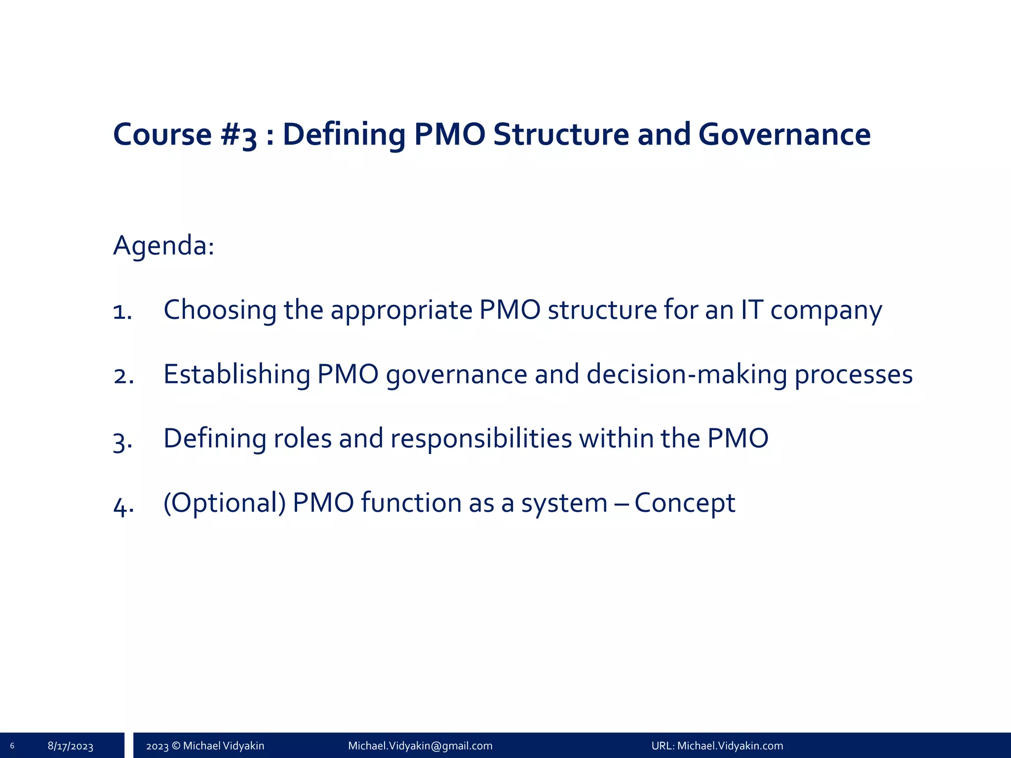 2023 © Michael Vidyakin Michael.Vidyakin@gmail.com URL: Michael.Vidyakin.com
Course #3 : Defining PMO Structure and Governance
Agenda:
1. Choosing the appropriate PMO structure for an IT company
2. Establishing PMO governance and decision-making processes
3. Defining roles and responsibilities within the PMO
4. (Optional) PMO function as a system – Concept
8/17/2023
6
 