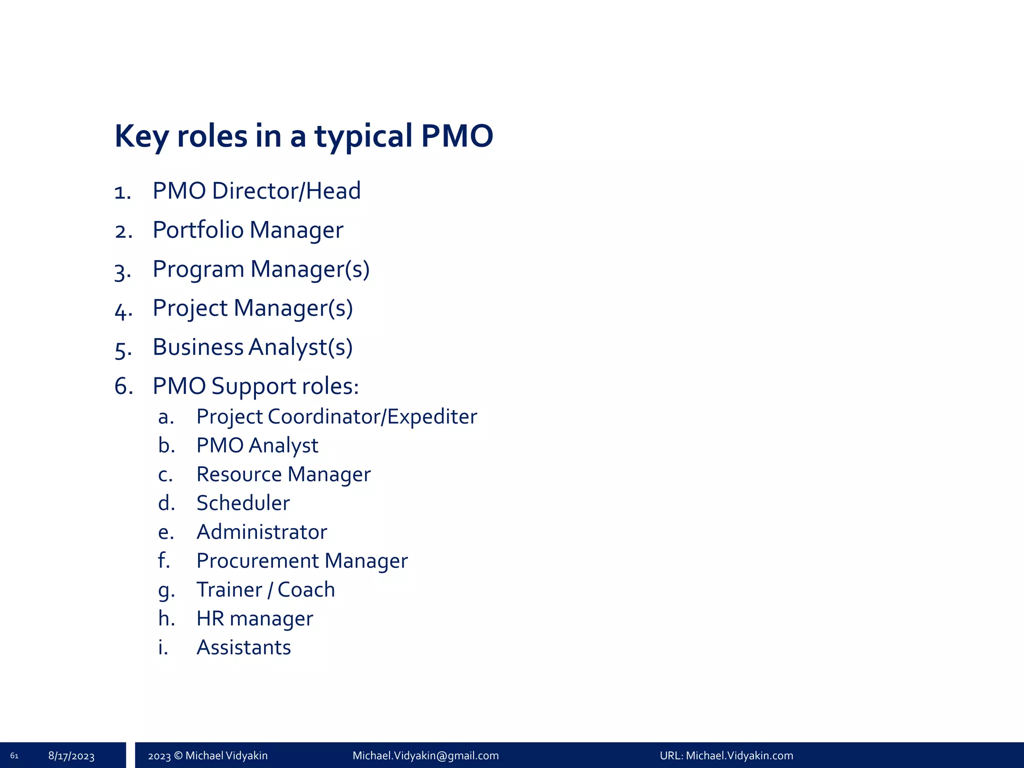 2023 © Michael Vidyakin Michael.Vidyakin@gmail.com URL: Michael.Vidyakin.com
Key roles in a typical PMO
1. PMO Director/Head
2. Portfolio Manager
3. Program Manager(s)
4. Project Manager(s)
5. BusinessAnalyst(s)
6. PMO Support roles:
a. Project Coordinator/Expediter
b. PMO Analyst
c. Resource Manager
d. Scheduler
e. Administrator
f. Procurement Manager
g. Trainer / Coach
h. HR manager
i. Assistants
61 8/17/2023
 
