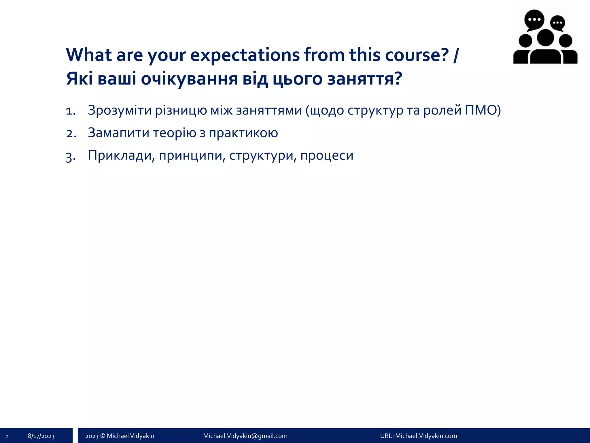 2023 © Michael Vidyakin Michael.Vidyakin@gmail.com URL: Michael.Vidyakin.com
What are your expectations from this course? /
Які ваші очікування від цього заняття?
7 8/17/2023
1. Зрозуміти різницю між заняттями (щодо структур та ролей ПМО)
2. Замапити теорію з практикою
3. Приклади, принципи, структури, процеси
 