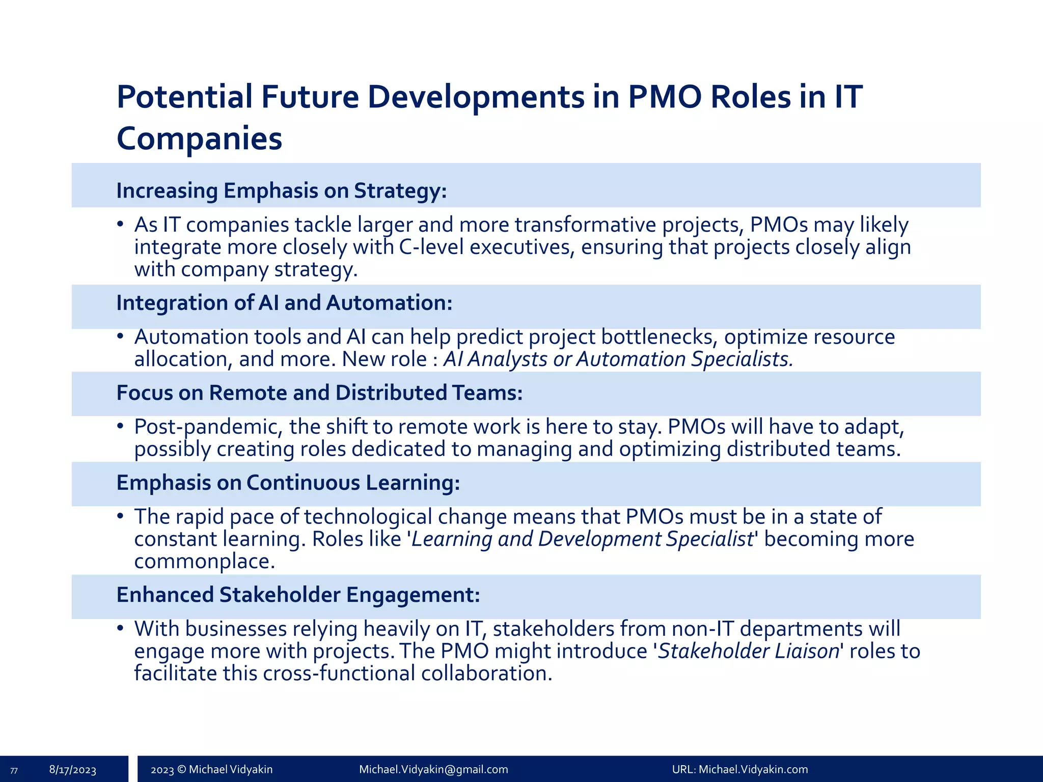 2023 © Michael Vidyakin Michael.Vidyakin@gmail.com URL: Michael.Vidyakin.com
Potential Future Developments in PMO Roles in IT
Companies
Increasing Emphasis on Strategy:
• As IT companies tackle larger and more transformative projects, PMOs may likely
integrate more closely with C-level executives, ensuring that projects closely align
with company strategy.
Integration of AI and Automation:
• Automation tools and AI can help predict project bottlenecks, optimize resource
allocation, and more. New role : AI Analysts or Automation Specialists.
Focus on Remote and Distributed Teams:
• Post-pandemic, the shift to remote work is here to stay. PMOs will have to adapt,
possibly creating roles dedicated to managing and optimizing distributed teams.
Emphasis on Continuous Learning:
• The rapid pace of technological change means that PMOs must be in a state of
constant learning. Roles like 'Learning and Development Specialist' becoming more
commonplace.
Enhanced Stakeholder Engagement:
• With businesses relying heavily on IT, stakeholders from non-IT departments will
engage more with projects.The PMO might introduce 'Stakeholder Liaison' roles to
facilitate this cross-functional collaboration.
77 8/17/2023
 