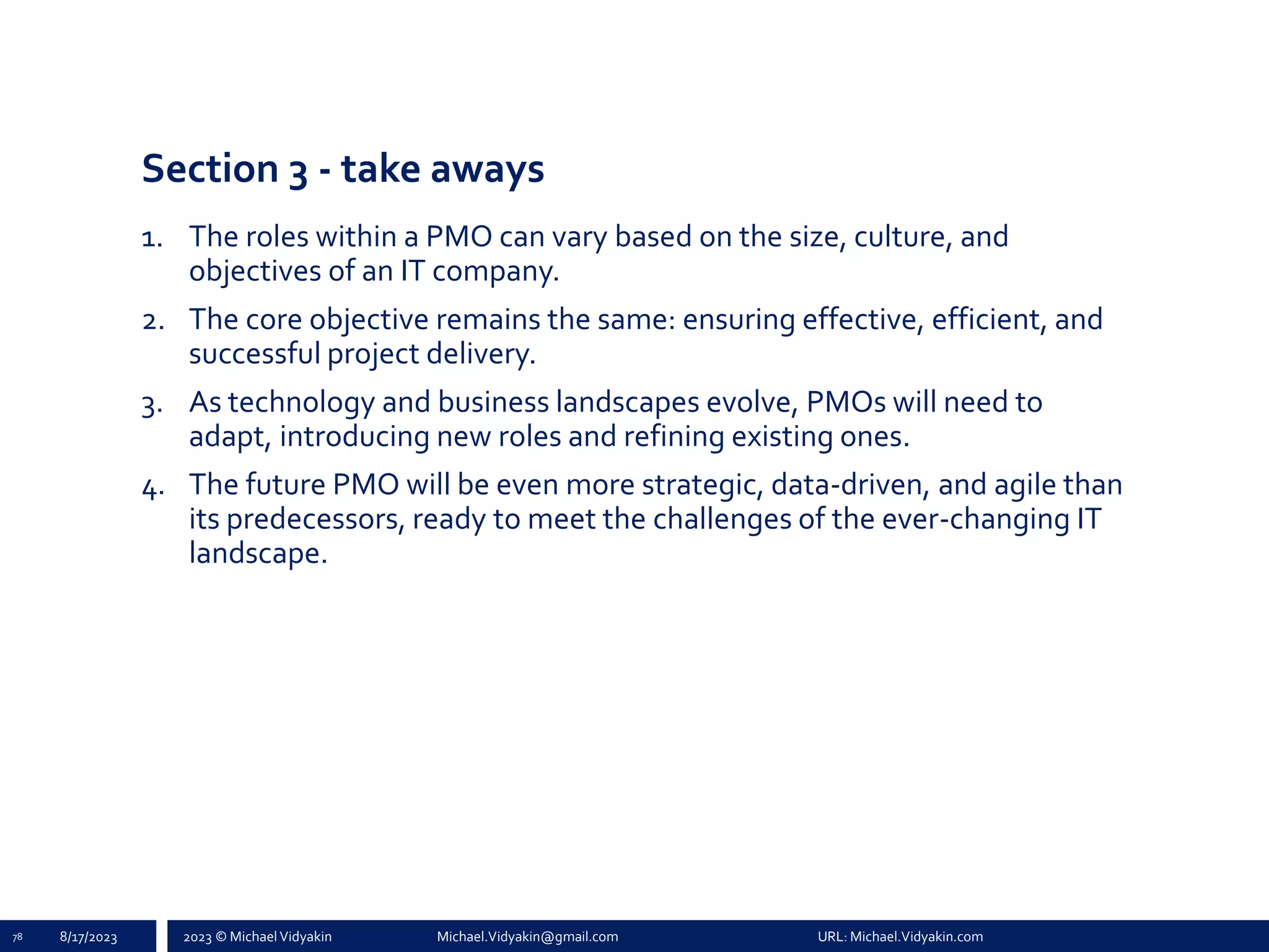 2023 © Michael Vidyakin Michael.Vidyakin@gmail.com URL: Michael.Vidyakin.com
Section 3 - take aways
1. The roles within a PMO can vary based on the size, culture, and
objectives of an IT company.
2. The core objective remains the same: ensuring effective, efficient, and
successful project delivery.
3. As technology and business landscapes evolve, PMOs will need to
adapt, introducing new roles and refining existing ones.
4. The future PMO will be even more strategic, data-driven, and agile than
its predecessors, ready to meet the challenges of the ever-changing IT
landscape.
78 8/17/2023
 