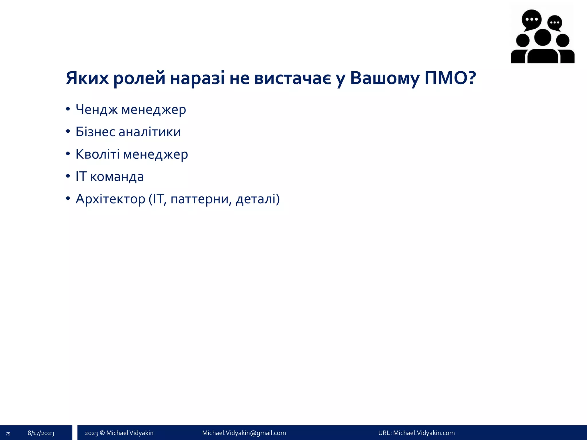 2023 © Michael Vidyakin Michael.Vidyakin@gmail.com URL: Michael.Vidyakin.com
Яких ролей наразі не вистачає у Вашому ПМО?
79 8/17/2023
• Чендж менеджер
• Бізнес аналітики
• Кволіті менеджер
• ІТ команда
• Архітектор (ІТ, паттерни, деталі)
 