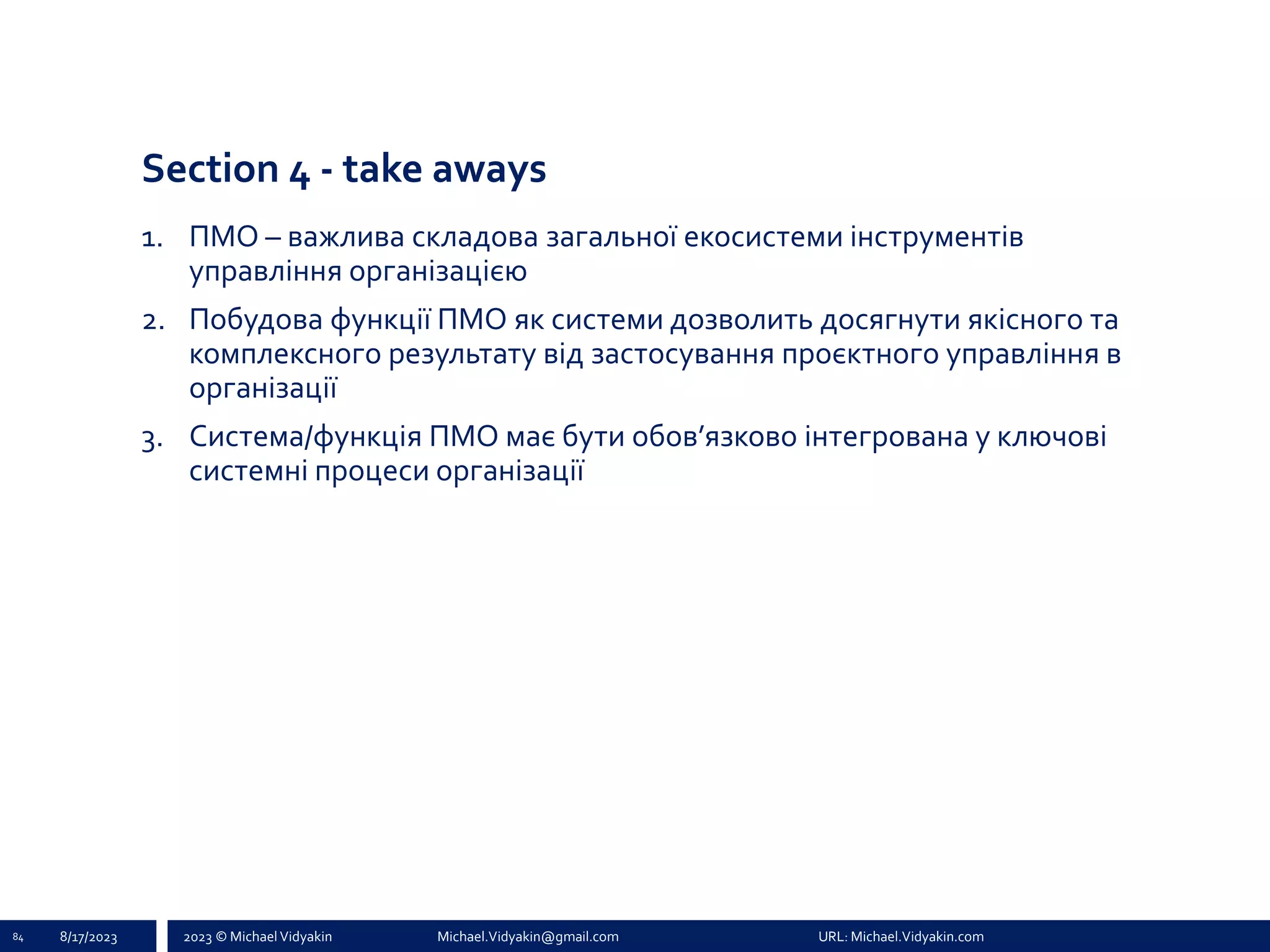 2023 © Michael Vidyakin Michael.Vidyakin@gmail.com URL: Michael.Vidyakin.com
Section 4 - take aways
1. ПМО – важлива складова загальної екосистеми інструментів
управління організацією
2. Побудова функції ПМО як системи дозволить досягнути якісного та
комплексного результату від застосування проєктного управління в
організації
3. Система/функція ПМО має бути обов’язково інтегрована у ключові
системні процеси організації
84 8/17/2023
 