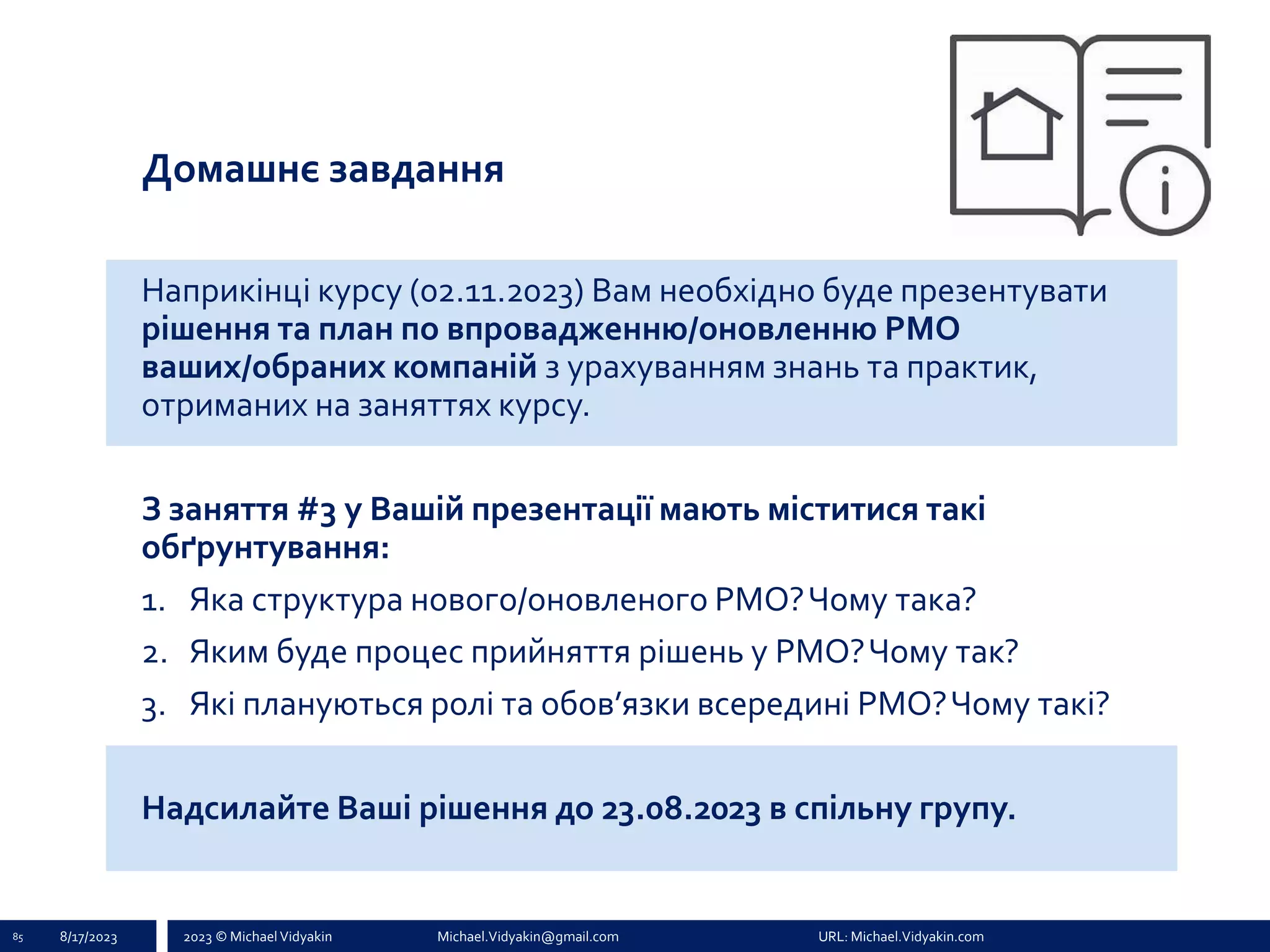 2023 © Michael Vidyakin Michael.Vidyakin@gmail.com URL: Michael.Vidyakin.com
Домашнє завдання
Наприкінці курсу (02.11.2023) Вам необхідно буде презентувати
рішення та план по впровадженню/оновленню PMO
ваших/обраних компаній з урахуванням знань та практик,
отриманих на заняттях курсу.
З заняття #3 у Вашій презентації мають міститися такі
обґрунтування:
1. Яка структура нового/оновленого PMO?Чому така?
2. Яким буде процес прийняття рішень у PMO?Чому так?
3. Які плануються ролі та обов’язки всередині PMO?Чому такі?
Надсилайте Ваші рішення до 23.08.2023 в спільну групу.
85 8/17/2023
 