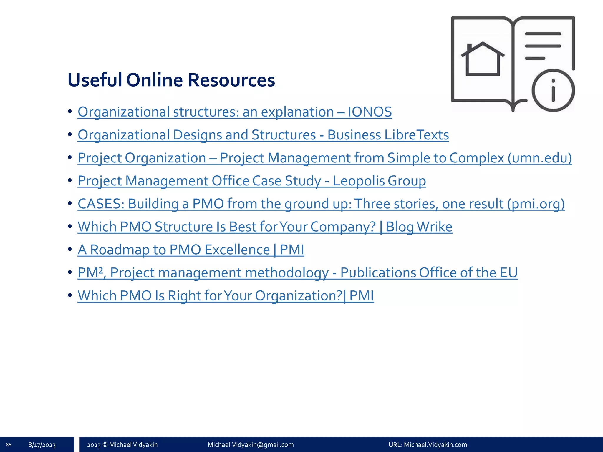 2023 © Michael Vidyakin Michael.Vidyakin@gmail.com URL: Michael.Vidyakin.com
Useful Online Resources
• Organizational structures: an explanation – IONOS
• Organizational Designs and Structures - Business LibreTexts
• Project Organization – Project Management from Simple to Complex (umn.edu)
• Project Management OfficeCase Study - LeopolisGroup
• CASES: Building a PMO from the ground up:Three stories, one result (pmi.org)
• Which PMO Structure Is Best forYour Company? | BlogWrike
• A Roadmap to PMO Excellence | PMI
• PM², Project management methodology - PublicationsOffice of the EU
• Which PMO Is Right forYour Organization?| PMI
8/17/2023
86
 