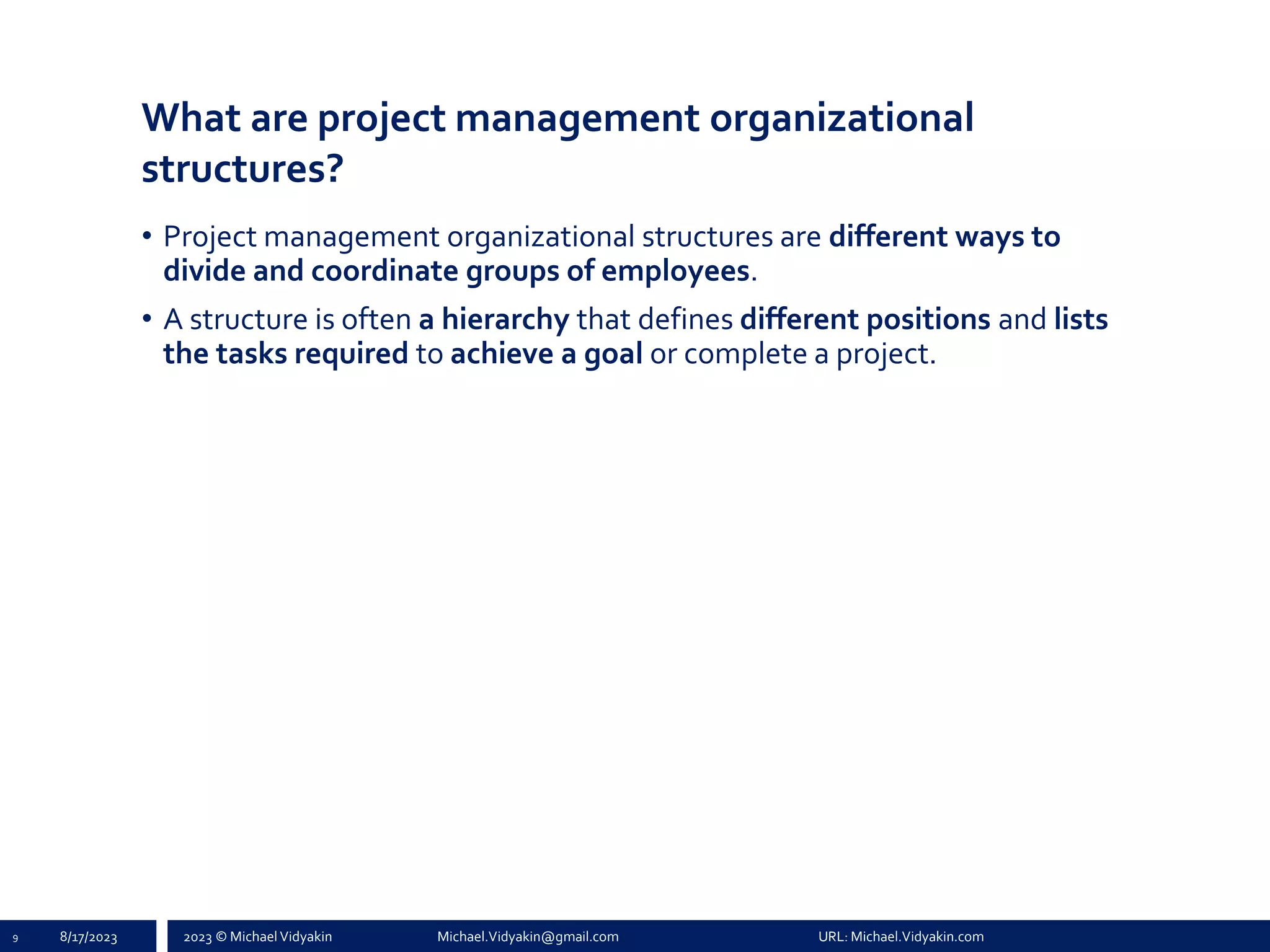 2023 © Michael Vidyakin Michael.Vidyakin@gmail.com URL: Michael.Vidyakin.com
What are project management organizational
structures?
9 8/17/2023
• Project management organizational structures are different ways to
divide and coordinate groups of employees.
• A structure is often a hierarchy that defines different positions and lists
the tasks required to achieve a goal or complete a project.
 