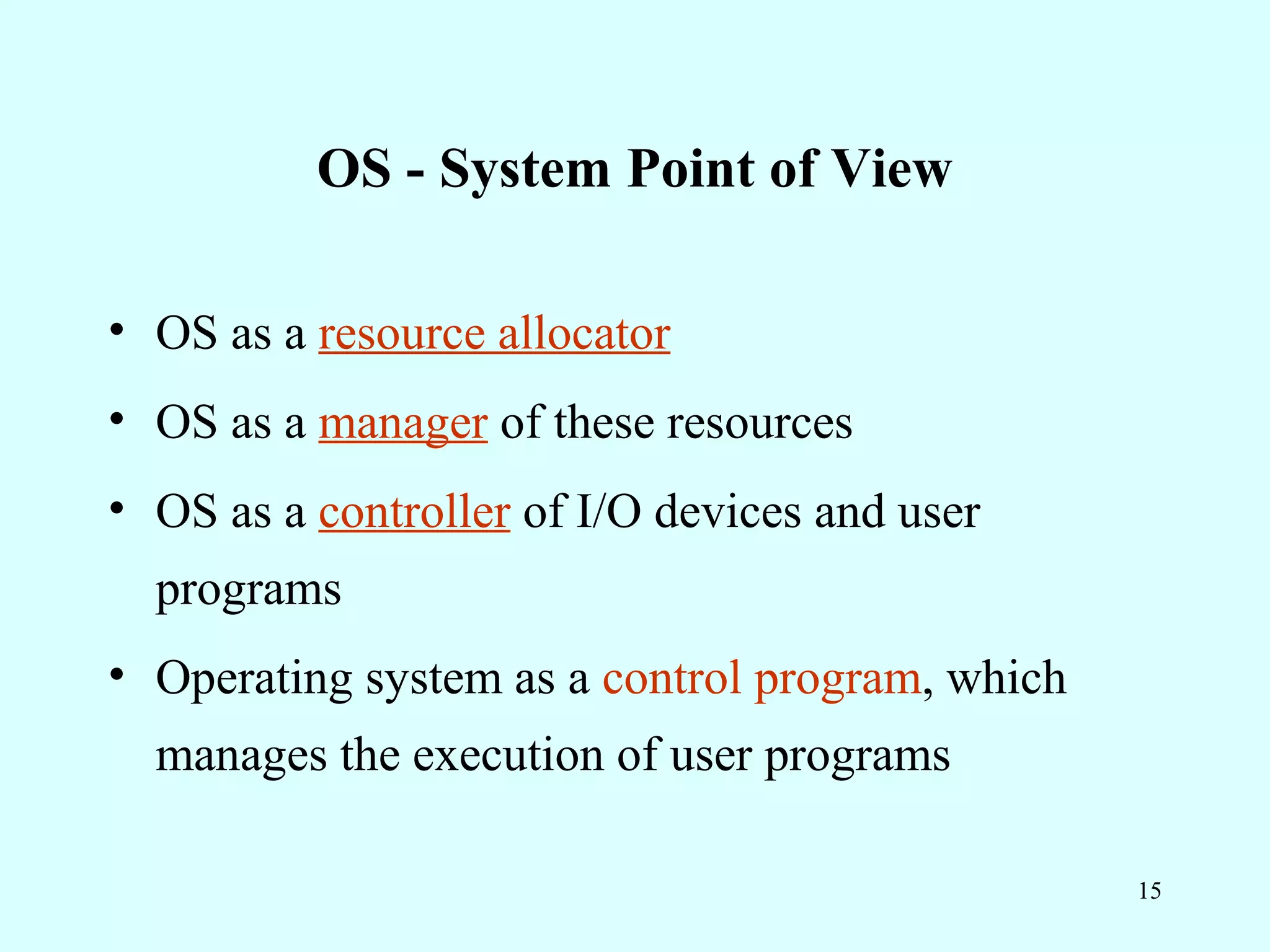 OS - System Point of View

• OS as a resource allocator
• OS as a manager of these resources
• OS as a controller of I/O devices and user
  programs
• Operating system as a control program, which
  manages the execution of user programs

                                                 15
 