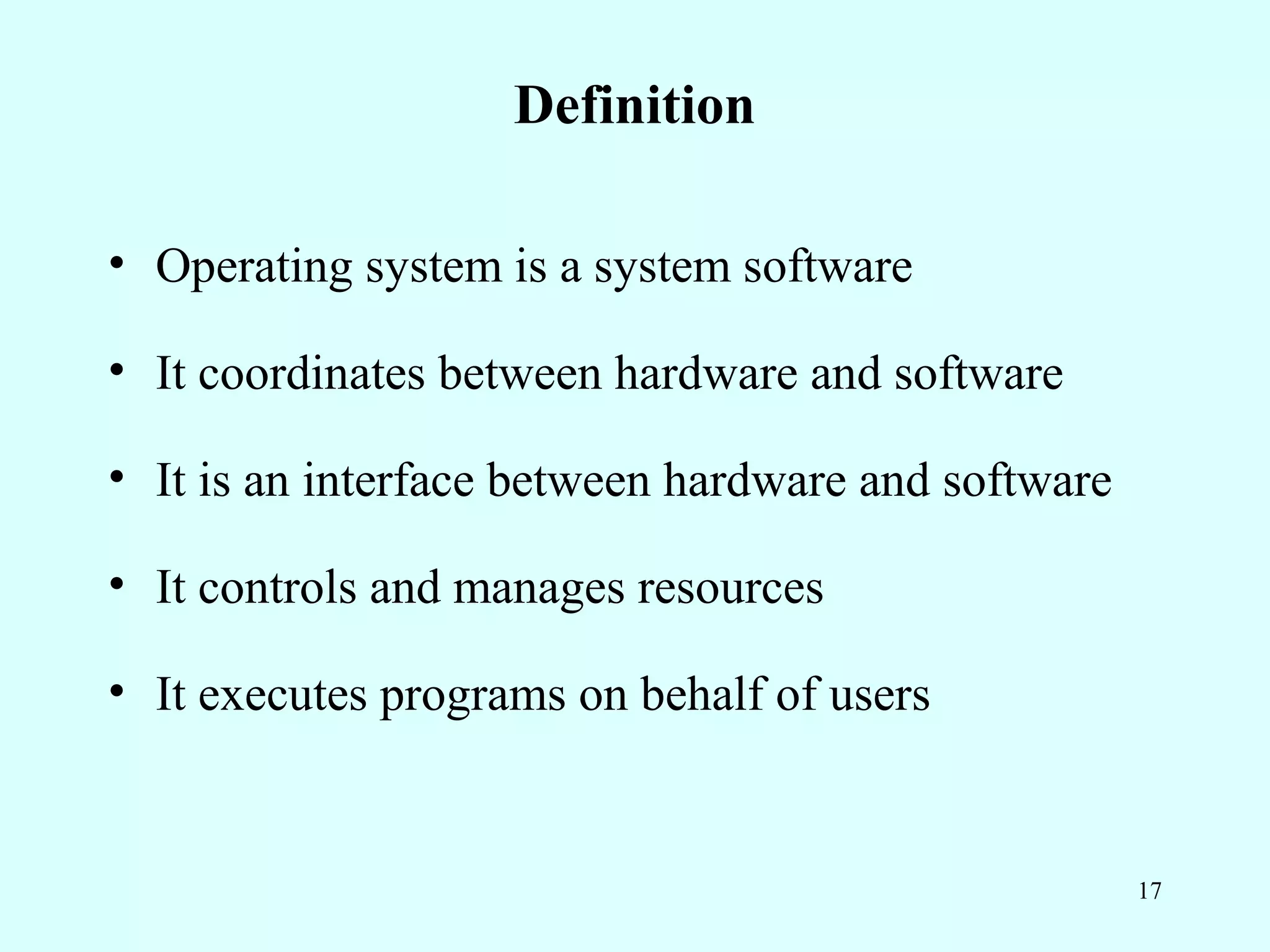 Definition

• Operating system is a system software

• It coordinates between hardware and software

• It is an interface between hardware and software

• It controls and manages resources

• It executes programs on behalf of users


                                                     17
 