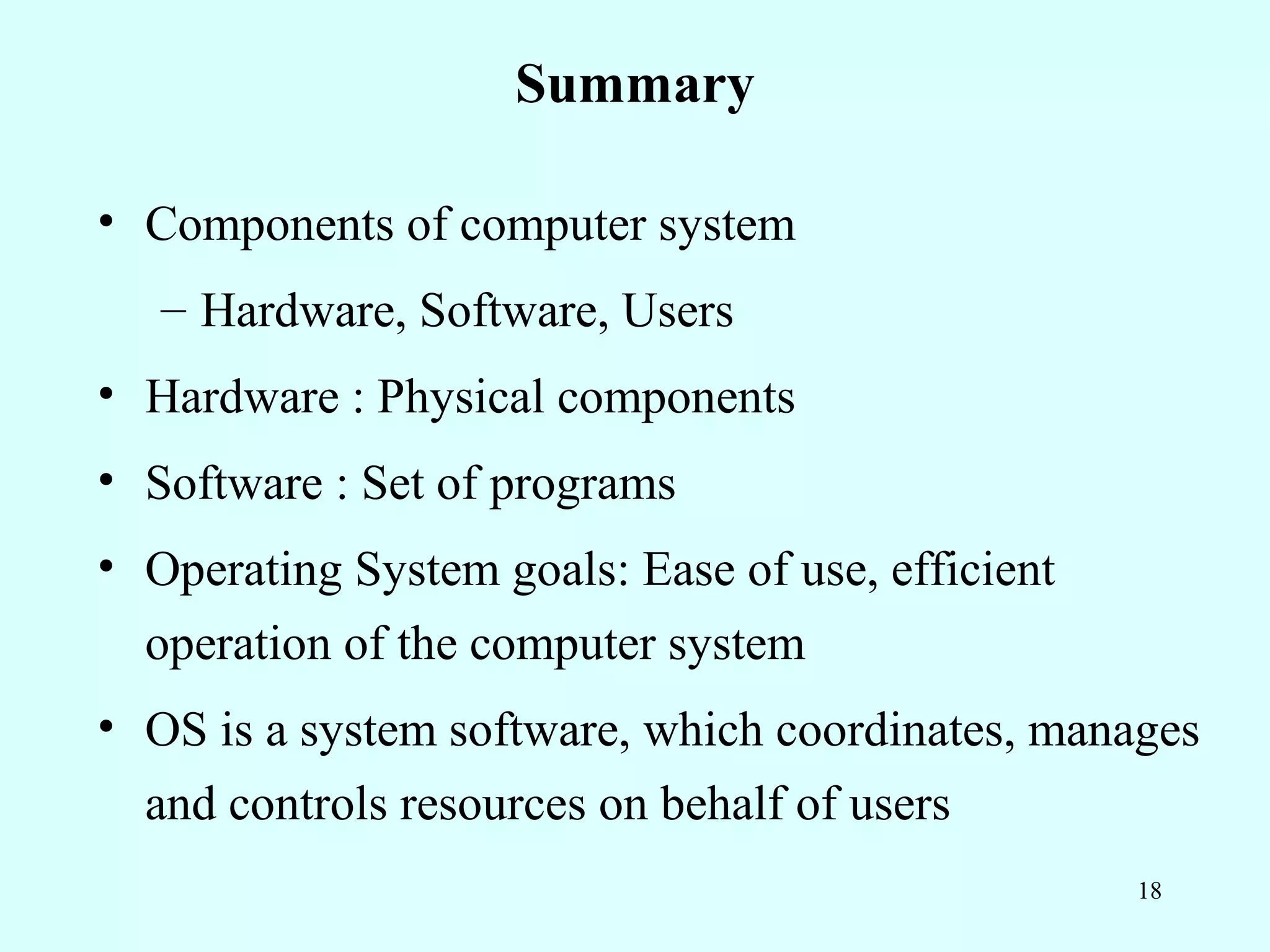 Summary

• Components of computer system
   – Hardware, Software, Users
• Hardware : Physical components
• Software : Set of programs
• Operating System goals: Ease of use, efficient
  operation of the computer system
• OS is a system software, which coordinates, manages
  and controls resources on behalf of users
                                                   18
 