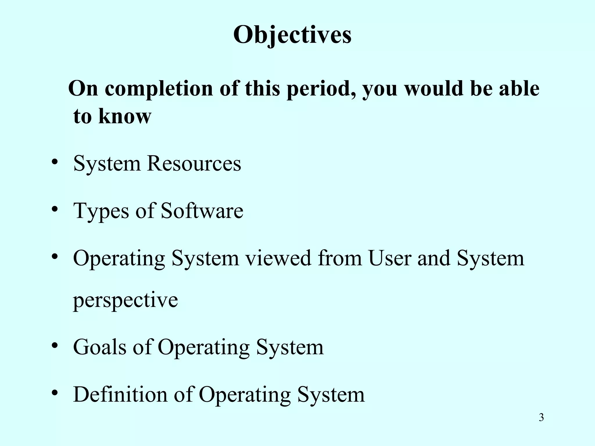 Objectives
 On completion of this period, you would be able
 to know
• System Resources

• Types of Software

• Operating System viewed from User and System
  perspective
• Goals of Operating System

• Definition of Operating System
                                                 3
 