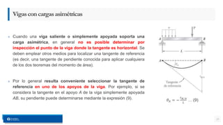 » Cuando una viga saliente o simplemente apoyada soporta una
carga asimétrica, en general no es posible determinar por
inspección el punto de la viga donde la tangente es horizontal. Se
deben emplear otros medios para localizar una tangente de referencia
(es decir, una tangente de pendiente conocida para aplicar cualquiera
de los dos teoremas del momento de área).
» Por lo general resulta conveniente seleccionar la tangente de
referencia en uno de los apoyos de la viga. Por ejemplo, si se
considera la tangente en el apoyo A de la viga simplemente apoyada
AB, su pendiente puede determinarse mediante la expresión (9).
25
Vigasconcargasasimétricas
𝜃𝐴 = −
𝑡𝐵 𝐴
𝐿
… (9)
 