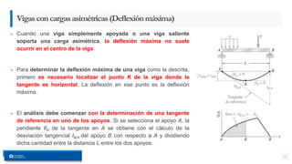 » Cuando una viga simplemente apoyada o una viga saliente
soporta una carga asimétrica, la deflexión máxima no suele
ocurrir en el centro de la viga.
» Para determinar la deflexión máxima de una viga como la descrita,
primero es necesario localizar el punto K de la viga donde la
tangente es horizontal. La deflexión en ese punto es la deflexión
máxima.
» El análisis debe comenzar con la determinación de una tangente
de referencia en uno de los apoyos. Si se selecciona el apoyo A, la
pendiente θA de la tangente en A se obtiene con el cálculo de la
desviación tangencial tB/A del apoyo B con respecto a A y dividiendo
dicha cantidad entre la distancia L entre los dos apoyos.
32
Vigasconcargasasimétricas(Deflexiónmáxima)
 