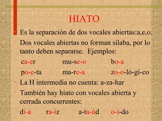 HIATO
• Es la separación de dos vocales abiertas:a,e,o.
• Dos vocales abiertas no forman sílaba, por lo
tanto deben separarse. Ejemplos:
ca-er mu-se-o bo-a
po-e-ta ma-re-a zo-o-ló-gi-co
• La H intermedia no cuenta: a-za-har
• También hay hiato con vocales abierta y
cerrada concurrentes:
dí-a ra-íz a-ta-úd o-í-do
 
