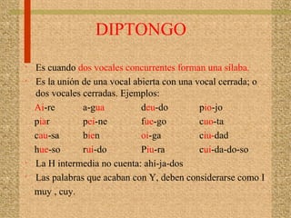 DIPTONGO
• Es cuando dos vocales concurrentes forman una sílaba.
• Es la unión de una vocal abierta con una vocal cerrada; o
dos vocales cerradas. Ejemplos:
Ai-re a-gua deu-do pio-jo
piar pei-ne fue-go cuo-ta
cau-sa bien oi-ga ciu-dad
hue-so rui-do Piu-ra cui-da-do-so
• La H intermedia no cuenta: ahí-ja-dos
• Las palabras que acaban con Y, deben considerarse como I
muy , cuy.
 