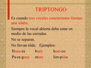 TRIPTONGO
• Es cuando tres vocales concurrentes forman
una sílaba.
• Siempre la vocal abierta debe estar en
medio de las cerradas.
• No se separan.
• No llevan tilde. Ejemplos:
Huau-ra buey huai-co
Pa-ra-guay miau lim-piáis
 